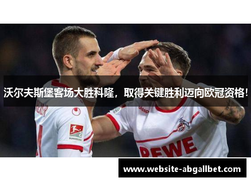 沃尔夫斯堡客场大胜科隆，取得关键胜利迈向欧冠资格！