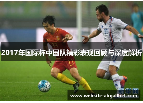 2017年国际杯中国队精彩表现回顾与深度解析