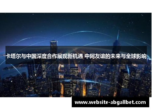 卡塔尔与中国深度合作展现新机遇 中阿友谊的未来与全球影响