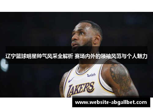 辽宁篮球明星帅气风采全解析 赛场内外的领袖风范与个人魅力